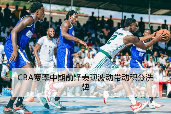 CBA赛季中期前锋表现波动带动积分洗牌（C7）